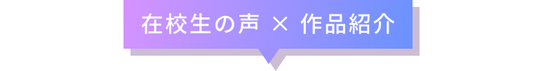 在校生の声 × 作品紹介