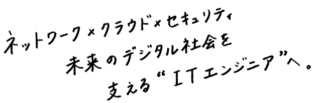 ネットワーク×クラウド×セキュリティ。未来のデジタル社会を支える”ITエンジニア”へ。