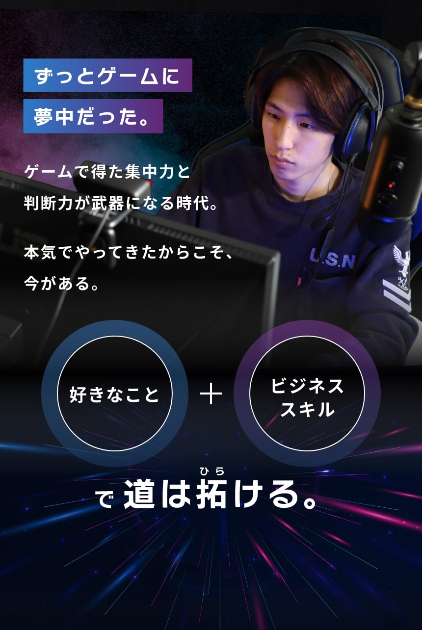 ずっとゲームに夢中だった。ゲームで得た集中力と判断力が武器になる時代。本気でやってきたからこそ、今がある。好きなこと＋ビジネススキルで道は拓ける。